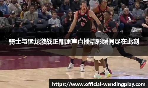 骑士与猛龙激战正酣原声直播精彩瞬间尽在此刻