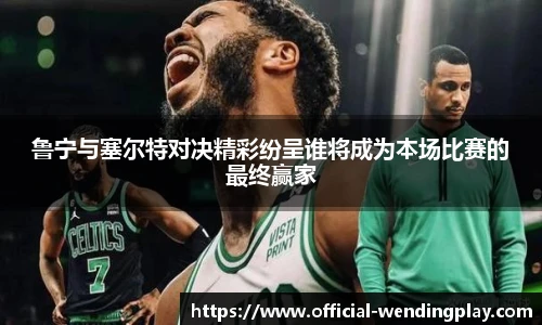 鲁宁与塞尔特对决精彩纷呈谁将成为本场比赛的最终赢家