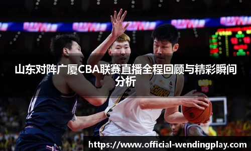 山东对阵广厦CBA联赛直播全程回顾与精彩瞬间分析